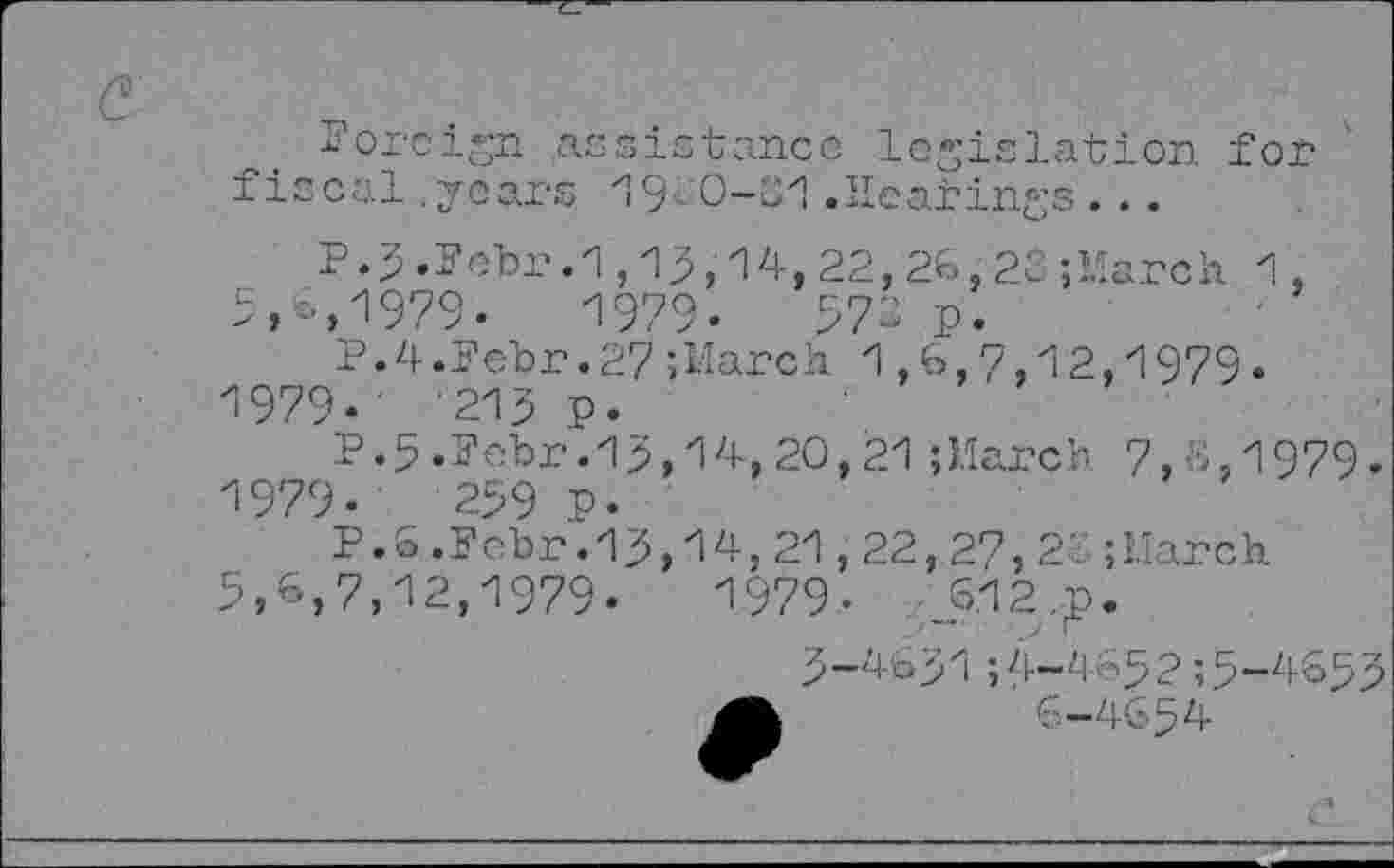 ﻿foreign assistance legislation. for fiscal .years 19- 0-01 .Hearings . ..
P.3.Febr.1,13,14,22,26,23;llarch 1, 9,6,1979-	1979.	971 p.
P. 4.Fehr.27;March 1,6,7,12,1979« 1979-' -215 P.
P.5.Fehr. 19,14, 20,21 {March 7,^,1979
1979.	299 P-
P.O.Fehr.19,14, 21,22,27, 2‘.
3,6,7,12,1979.	1979.	.612.p
March.
■~zi <’’5? ;5*-zi-633 6-4654